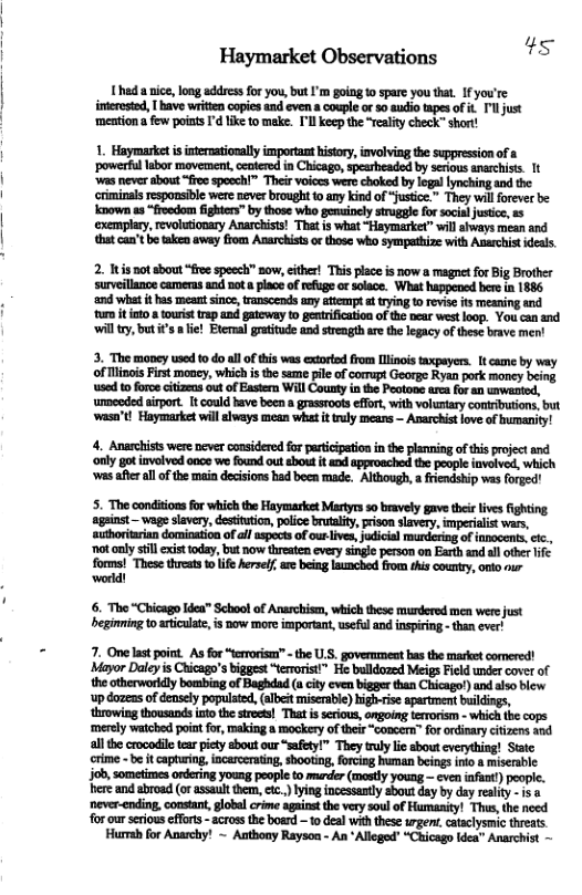 Haymarket Observations s  1 hed a nice, long address for you, but ’m going o spare you tha. If you’re imerested, [ bave writien copies and even a couple or 50 audio tapes of it ’l just ‘mention a few points I’d ke to make. I’ll keep the “reality check” short!  1. Haymarket i intermtionally important kistry, ivalving the supresson of a ‘powerfllabor mavemen, ccotered in Chicago, sparheaded by srious anarchist. 1t ‘was never abont “fres spocchi” Their voices were choked by logallynching and the crminals resposible were neverbrought 1 any ki of “fustice.” They will forever be known as “froodom fighters” by those who genuinely strugal fo social justic, 5 exemplary, revolutionry Anarcists! That is what “Haymarket” il sways mean and bt can’tbe tken away flom Anarchiss o those who sympathize with Anarchist idels.  2. Itis notsbout “free speech now, ither! This placeis now a magnet for Big Brother surveillance cameras snd not  place of refuge ot solace. What happened bere in 1886 ‘and what it has meat since, transcends uny attenpt t trying o revise it meaning and tumm it o a tourist trap and gateway o gentrification of the near westloop. You can and il try, but s  lie! Ptemal gratitude and strength are the legacy of these brave men!  3. The money used 0 do al of this was extoried from [linois taxpayers. 1t came by way of isois First money, which isthe seme pile of corrapt Gearge Ryan pork maney being ‘used t0 foroe citizens out of Eastern Wil County in the Peotone arca for an urwaated,  ‘umceded sirport. It could have becn a grassroots effrt, with voluntary contrbutions, but wasa’t! Haymarket will always mean what it truly means — Avarchist ove of bumanity!  4. Anarchists were never considered for paticipaion in the planning of this project and ‘nly got involved once we found out sbout it and approeched the peopie iavolved, which ‘wes after allofthe main decisions had been rade. Although, a fiendship was forged!  5. The condiions o whic th Heyaarket Mty sovely gavetheieives fihting ‘against — ‘slavery, destitution, police brutality, prison slavery, imperialist boraran doeio of al g of u e sl o of o, .| Dot caly il it ody, bt now st cvery sl prsoman Earty nd ot 11 forms! These threats to life Aerself, are being launched from this country, onto nur o  6. The “Chicago 1dea™ School of Anarchisen, which these murdered men were just eginming to aticulat, is now more important,useful and inspiring - than ever!  7. One last point. As for “eroris” - the U.S. government s the market comered! Mayor Daleyis Chicago’s bigges “tevorst” He bulldozed Meigs Field under cover of the otherwarldly bombing of Baghdad u cit even bigger than Chicago) and also blew ‘up dozeas of deasely populaed, (albeit miscrabl) highvrise aparment bildings, throwing thousands ntothe strees! That i srious, ongoing trrorism - which the cops ‘merely watched point or, making a mockery of their “coocen” for ordinaryciizens ind ll the crocodil tea piety sbout our “safety!” They truly L about everything! Statc cime - b it captaing incsceraing, shooting, forcing human beings inlo a miserable job,sometimes ordering young people to muder (mastly young — cven nfuat) peopie. ere and abroad (o assault them,cc.) yingincessasty about day by day reality - i 8 ‘nevr-ending, consan, global crime against the very soul of Humanity! This, the need forour seious effont - across the board o deal with these urgent, cataclysmic threats Hursh for Anarchy! ~ Aathony Raysoa - An *Alleged” “Chicago ldea” Anarchist —  